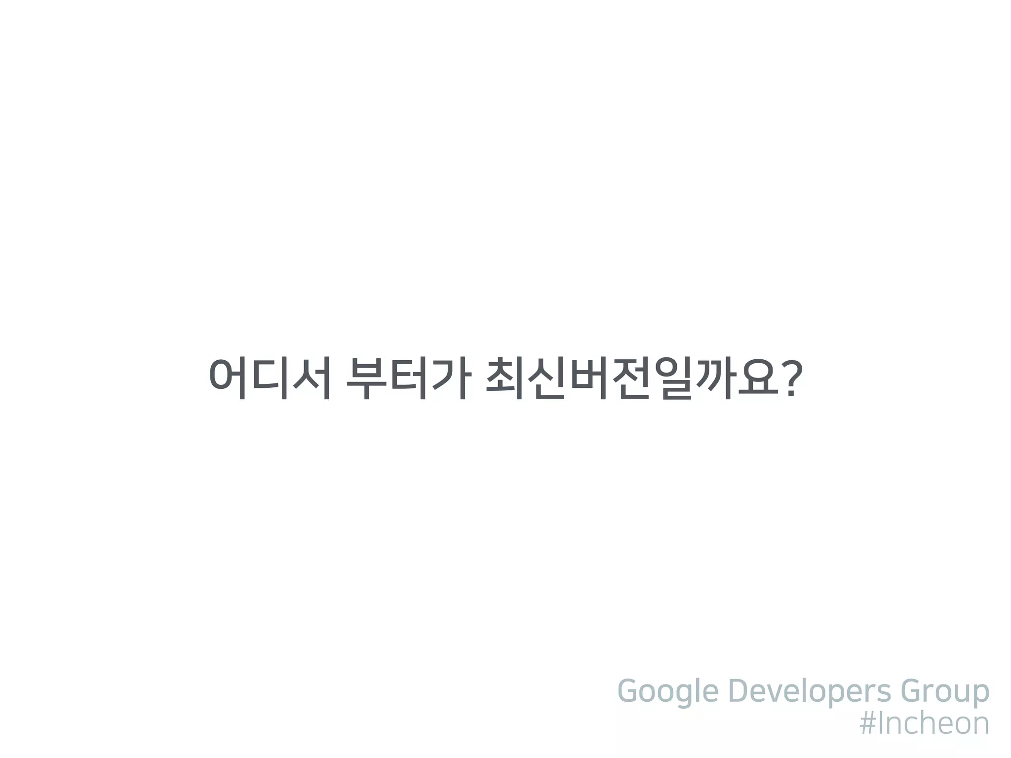 Google Developers Group
#Incheon
어디서 부터가 최신버전일까요?
 