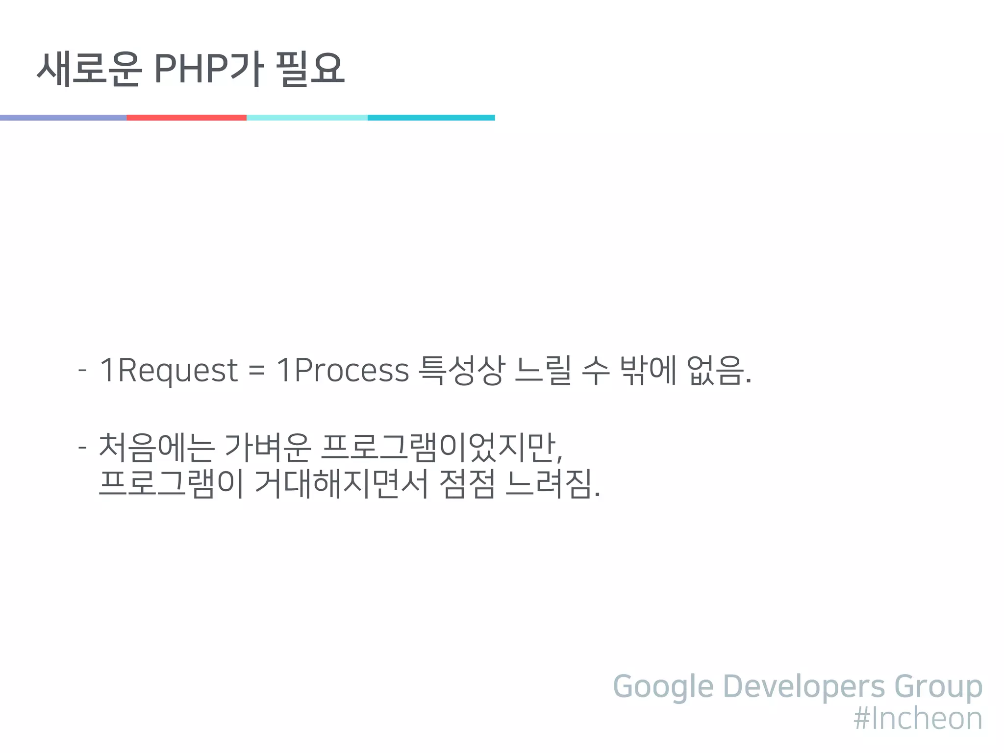 Google Developers Group
#Incheon
새로운 PHP가 필요
- 1Request = 1Process 특성상 느릴 수 밖에 없음.
- 처음에는 가벼운 프로그램이었지만, 
프로그램이 거대해지면서 점점 느려짐.
 