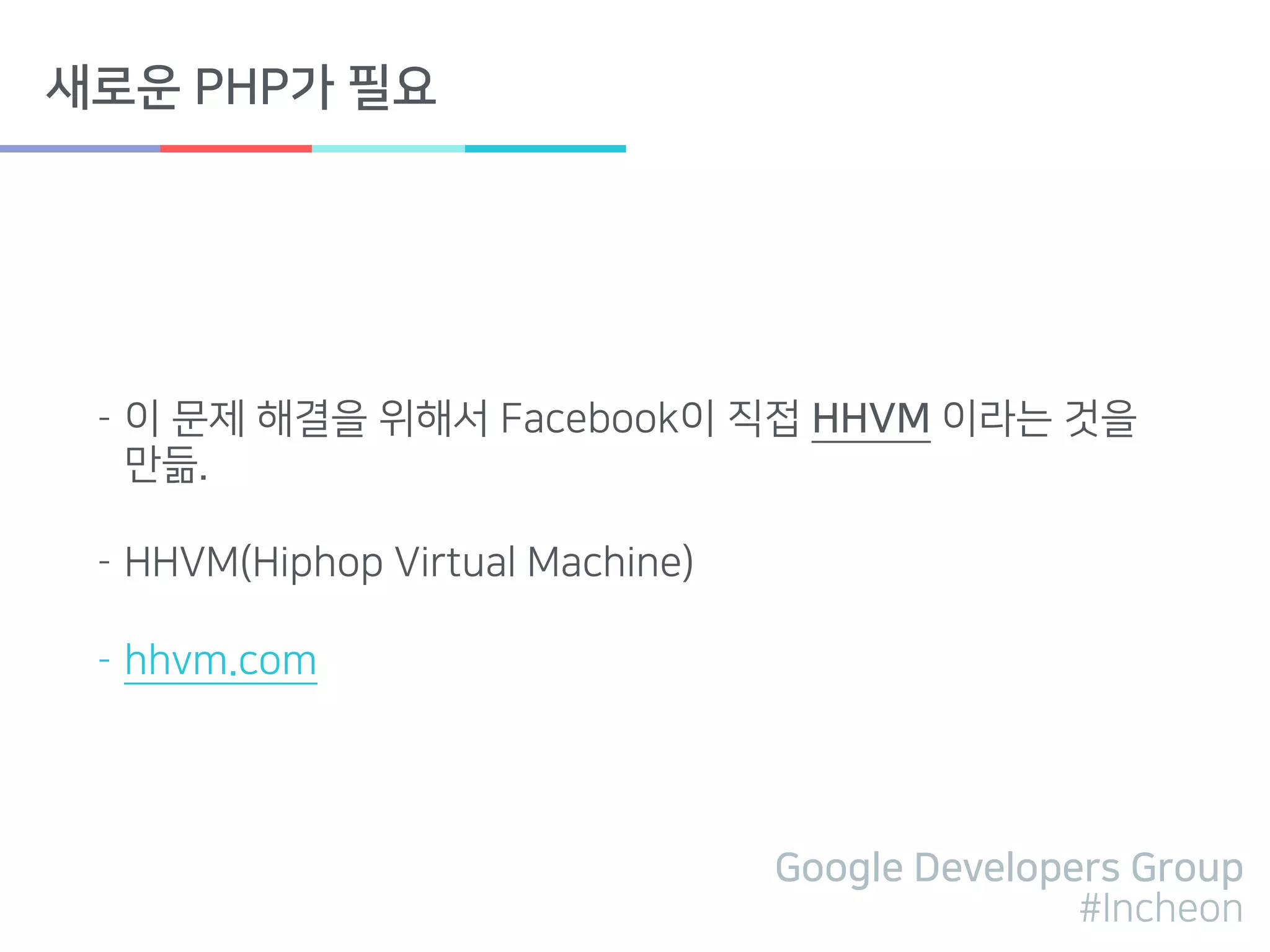Google Developers Group
#Incheon
새로운 PHP가 필요
- 이 문제 해결을 위해서 Facebook이 직접 HHVM 이라는 것을
만듦.
- HHVM(Hiphop Virtual Machine)
- hhvm.com
 