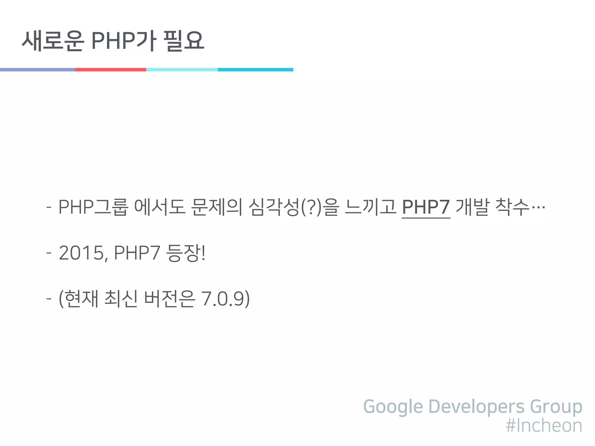 Google Developers Group
#Incheon
새로운 PHP가 필요
- PHP그룹 에서도 문제의 심각성(?)을 느끼고 PHP7 개발 착수…
- 2015, PHP7 등장!
- (현재 최신 버전은 7.0.9)
 