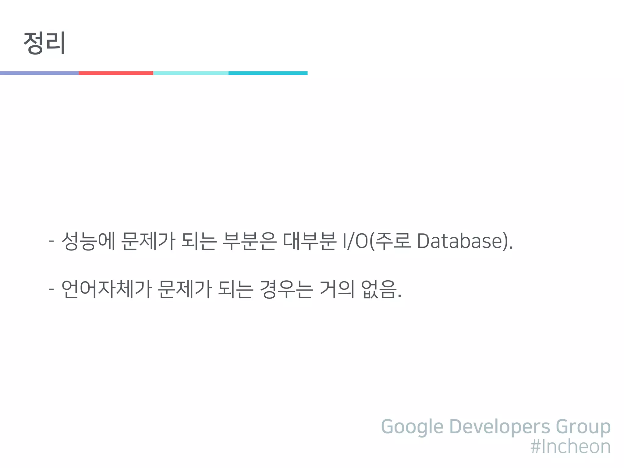 Google Developers Group
#Incheon
정리
- 성능에 문제가 되는 부분은 대부분 I/O(주로 Database).
- 언어자체가 문제가 되는 경우는 거의 없음.
 