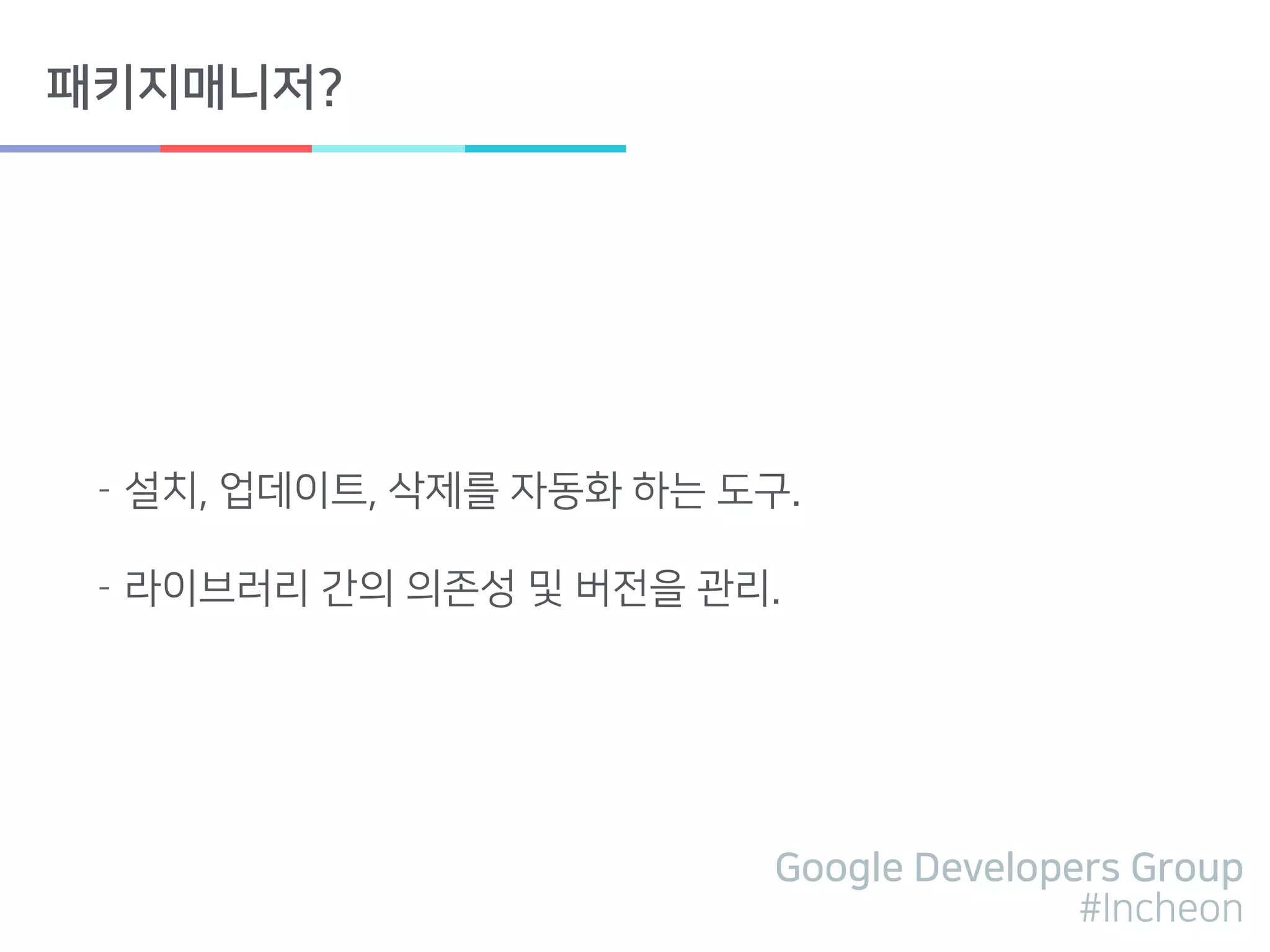 Google Developers Group
#Incheon
패키지매니저?
- 설치, 업데이트, 삭제를 자동화 하는 도구.
- 라이브러리 간의 의존성 및 버전을 관리.
 