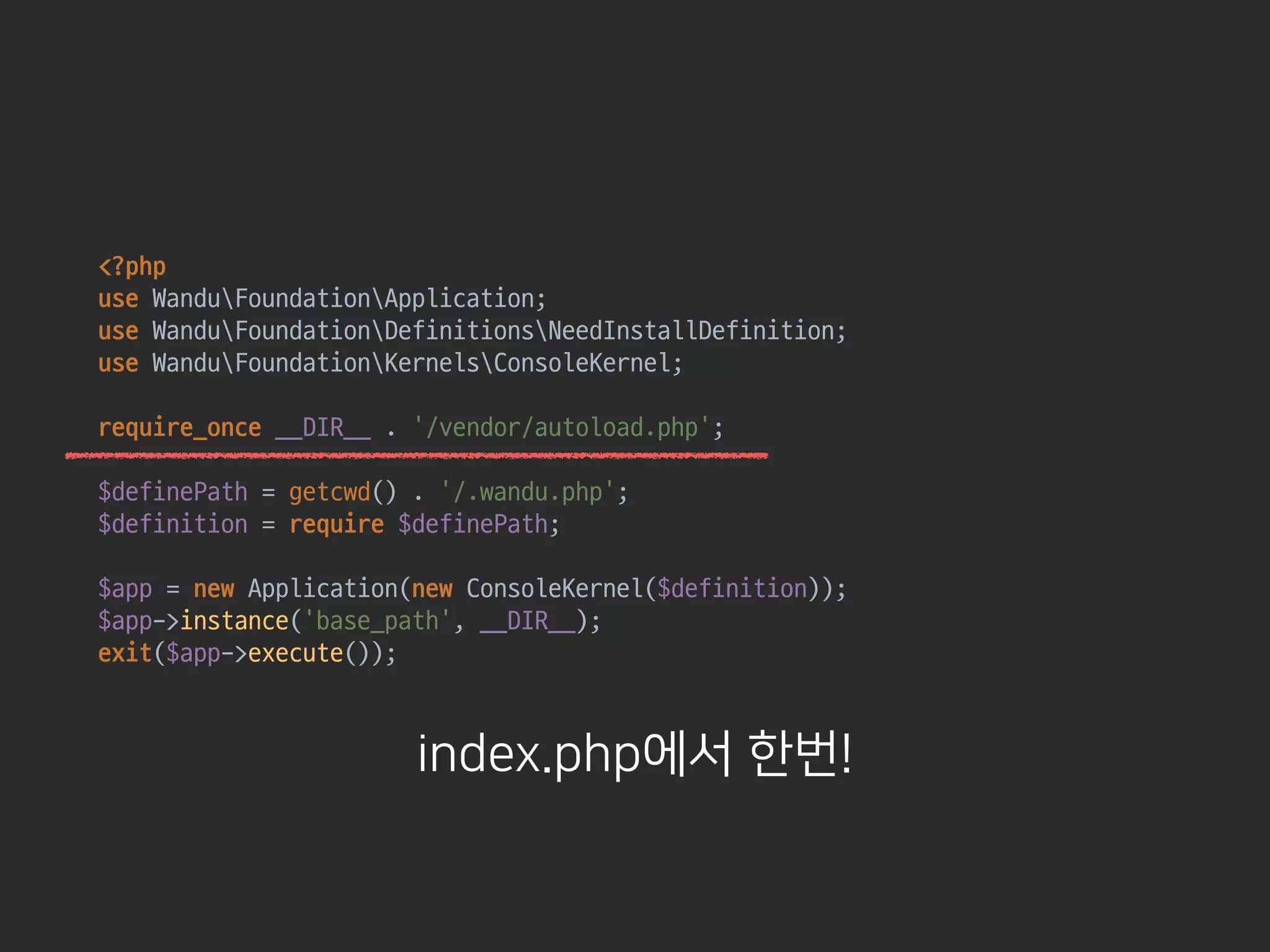 <?php 
use WanduFoundationApplication; 
use WanduFoundationDefinitionsNeedInstallDefinition; 
use WanduFoundationKernelsConsoleKernel; 
 
require_once __DIR__ . '/vendor/autoload.php'; 
 
$definePath = getcwd() . '/.wandu.php'; 
$definition = require $definePath; 
 
$app = new Application(new ConsoleKernel($definition)); 
$app->instance('base_path', __DIR__); 
exit($app->execute()); 
index.php에서 한번!
 