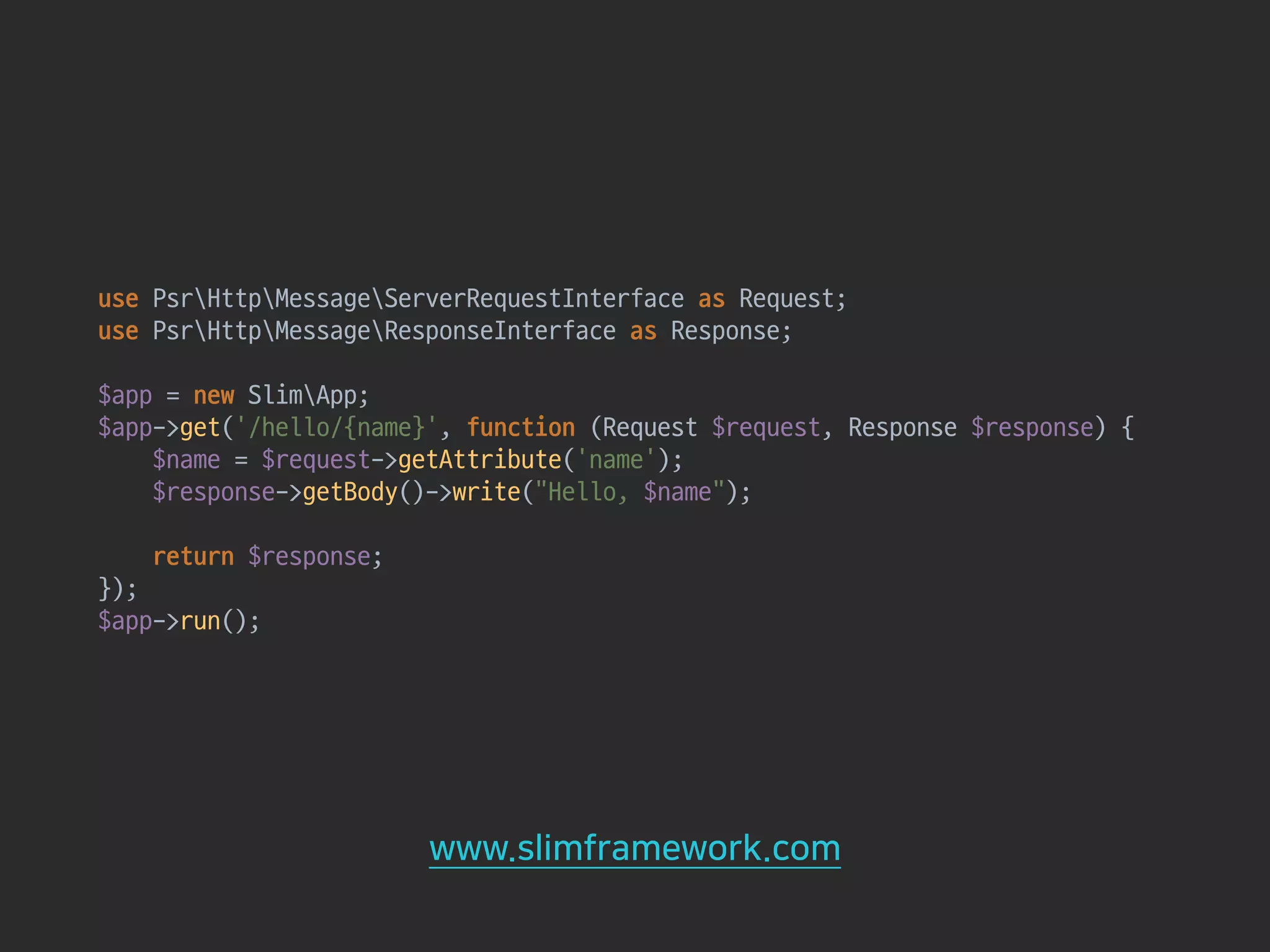 use PsrHttpMessageServerRequestInterface as Request; 
use PsrHttpMessageResponseInterface as Response; 
 
$app = new SlimApp; 
$app->get('/hello/{name}', function (Request $request, Response $response) { 
$name = $request->getAttribute('name'); 
$response->getBody()->write("Hello, $name"); 
 
return $response; 
}); 
$app->run(); 
www.slimframework.com
 