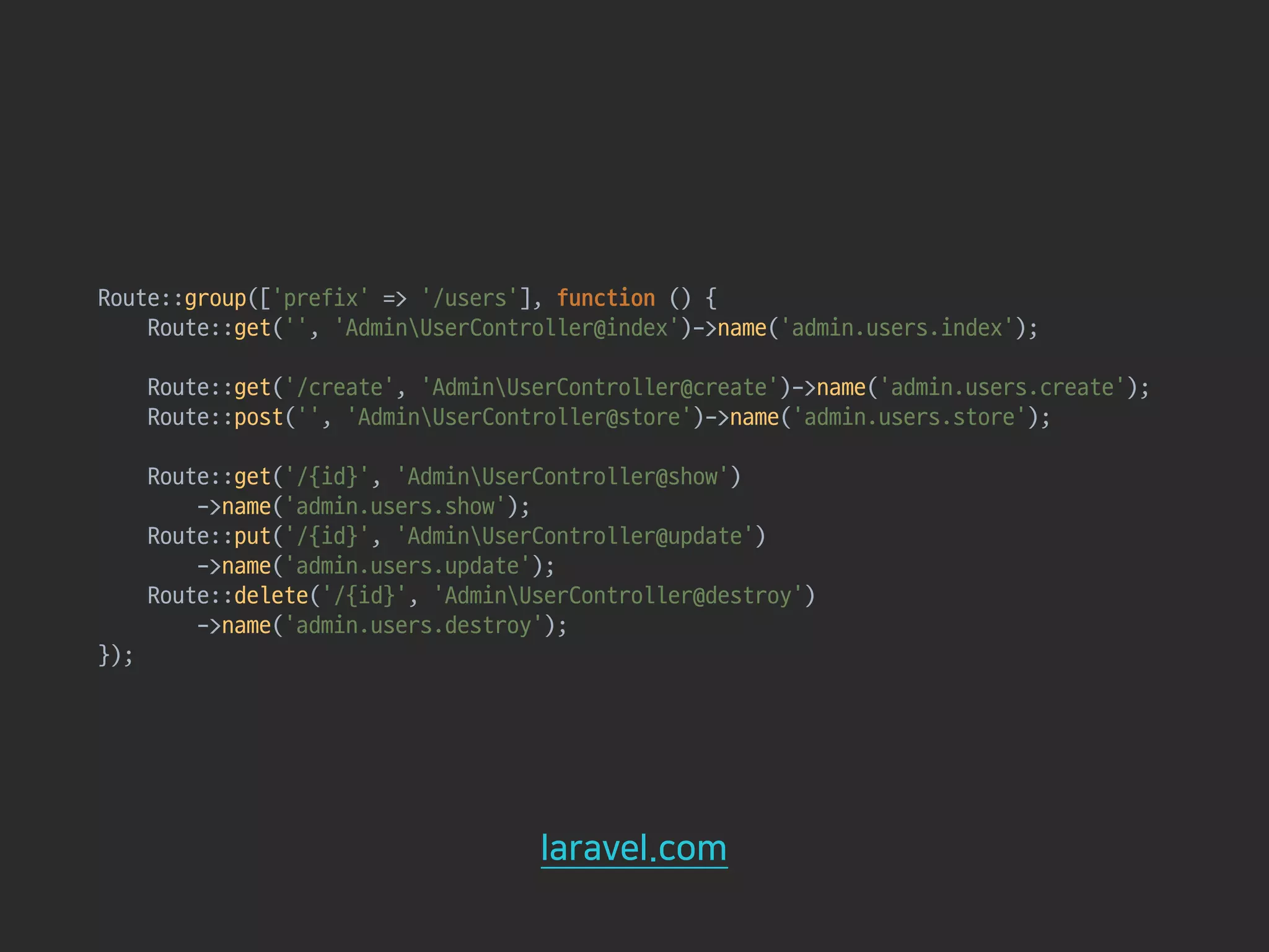Route::group(['prefix' => '/users'], function () { 
Route::get('', 'AdminUserController@index')->name('admin.users.index'); 
 
Route::get('/create', 'AdminUserController@create')->name('admin.users.create'); 
Route::post('', 'AdminUserController@store')->name('admin.users.store'); 
 
Route::get('/{id}', 'AdminUserController@show') 
->name('admin.users.show'); 
Route::put('/{id}', 'AdminUserController@update') 
->name('admin.users.update'); 
Route::delete('/{id}', 'AdminUserController@destroy') 
->name('admin.users.destroy'); 
});
laravel.com
 
