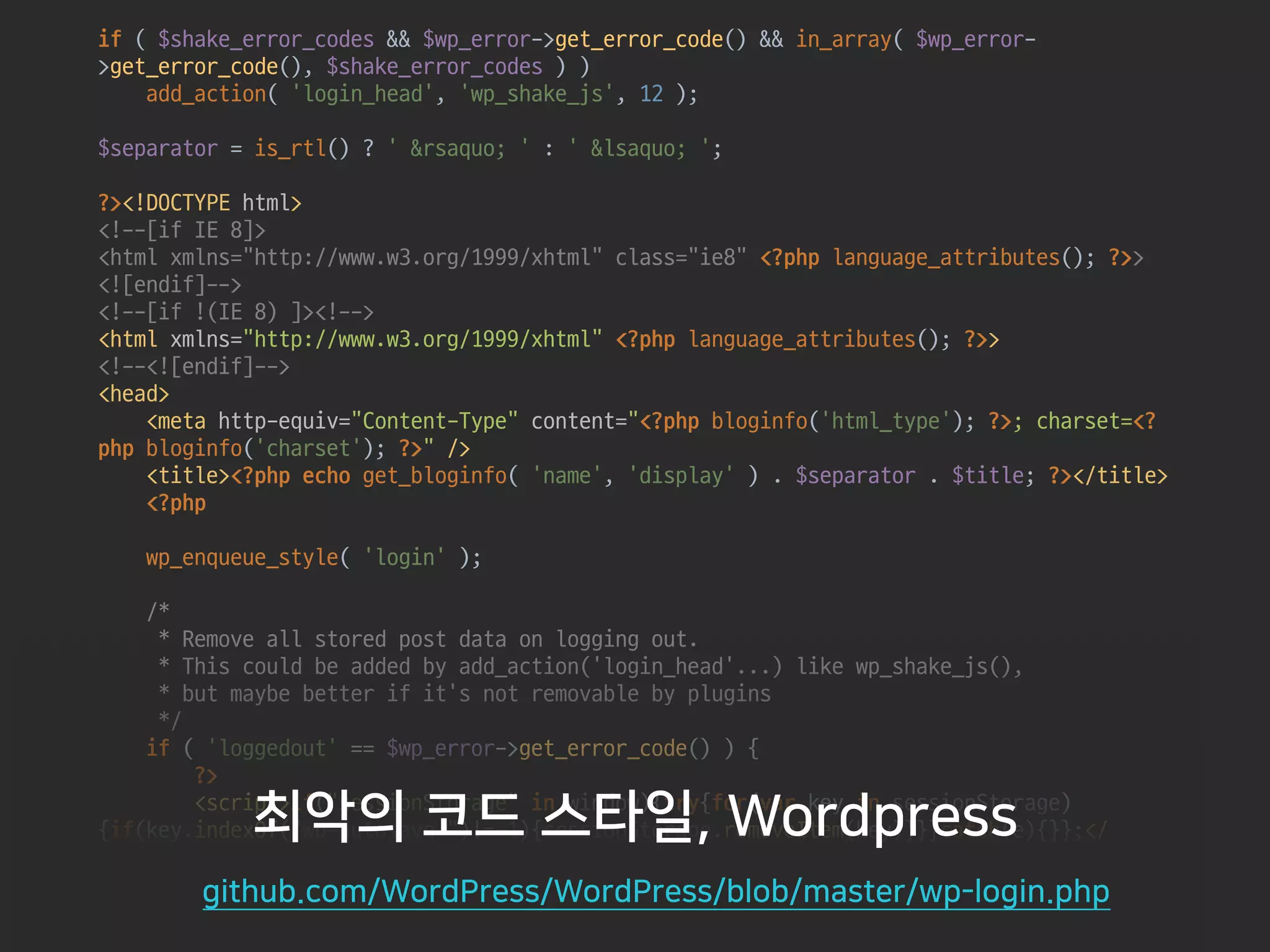 if ( $shake_error_codes && $wp_error->get_error_code() && in_array( $wp_error-
>get_error_code(), $shake_error_codes ) ) 
add_action( 'login_head', 'wp_shake_js', 12 ); 
 
$separator = is_rtl() ? ' &rsaquo; ' : ' &lsaquo; '; 
 
?><!DOCTYPE html> 
<!--[if IE 8]> 
<html xmlns="http://www.w3.org/1999/xhtml" class="ie8" <?php language_attributes(); ?>> 
<![endif]--> 
<!--[if !(IE 8) ]><!--> 
<html xmlns="http://www.w3.org/1999/xhtml" <?php language_attributes(); ?>> 
<!--<![endif]--> 
<head> 
<meta http-equiv="Content-Type" content="<?php bloginfo('html_type'); ?>; charset=<?
php bloginfo('charset'); ?>" /> 
<title><?php echo get_bloginfo( 'name', 'display' ) . $separator . $title; ?></title> 
<?php 
 
wp_enqueue_style( 'login' ); 
 
/* 
* Remove all stored post data on logging out. 
* This could be added by add_action('login_head'...) like wp_shake_js(), 
* but maybe better if it's not removable by plugins 
*/ 
if ( 'loggedout' == $wp_error->get_error_code() ) { 
?> 
<script>if("sessionStorage" in window){try{for(var key in sessionStorage)
{if(key.indexOf("wp-autosave-")!=-1){sessionStorage.removeItem(key)}}}catch(e){}};</
script> 
<?php 
}
최악의 코드 스타일, Wordpress
github.com/WordPress/WordPress/blob/master/wp-login.php
 