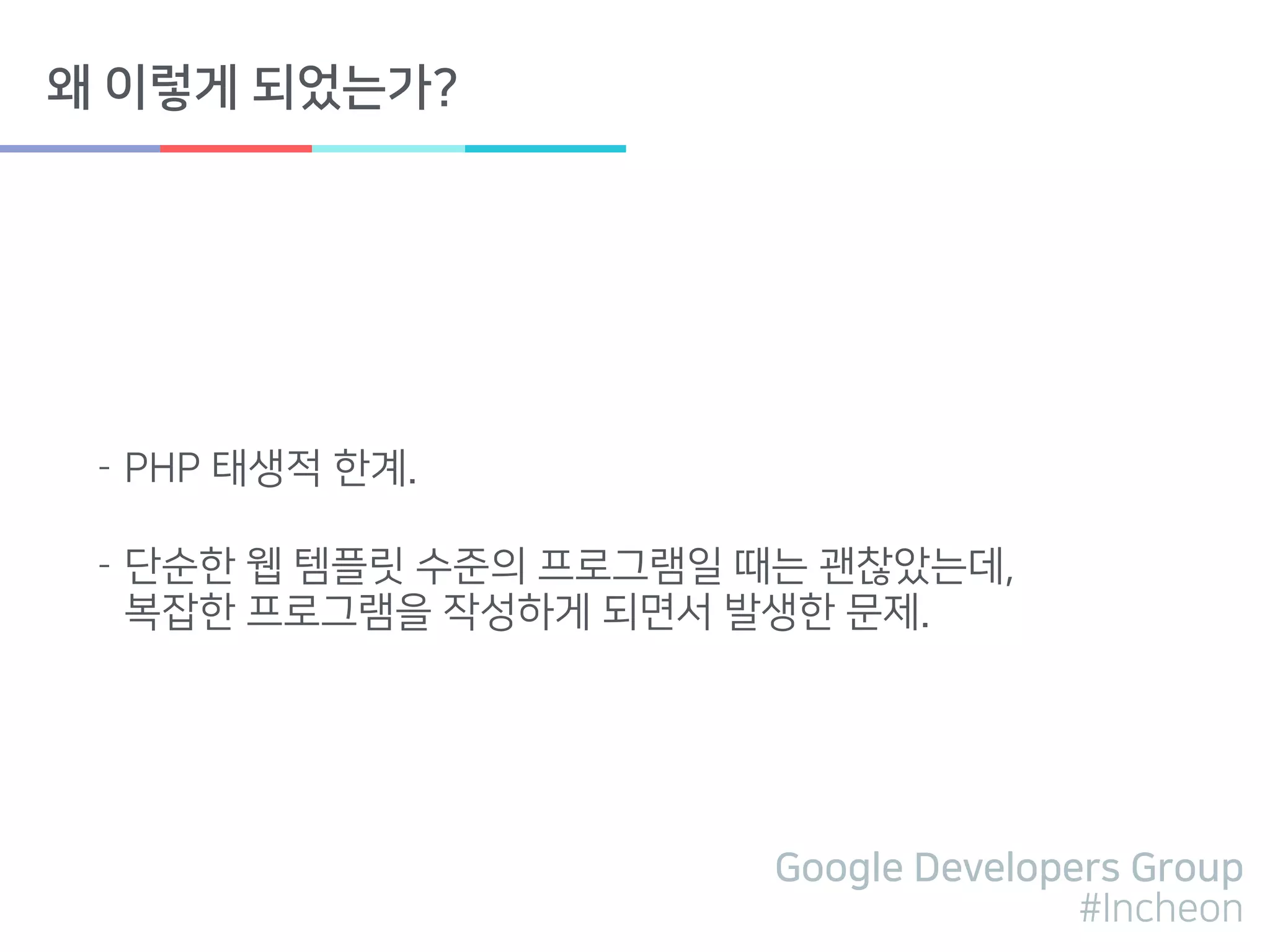 Google Developers Group
#Incheon
왜 이렇게 되었는가?
- PHP 태생적 한계.
- 단순한 웹 템플릿 수준의 프로그램일 때는 괜찮았는데, 
복잡한 프로그램을 작성하게 되면서 발생한 문제.
 