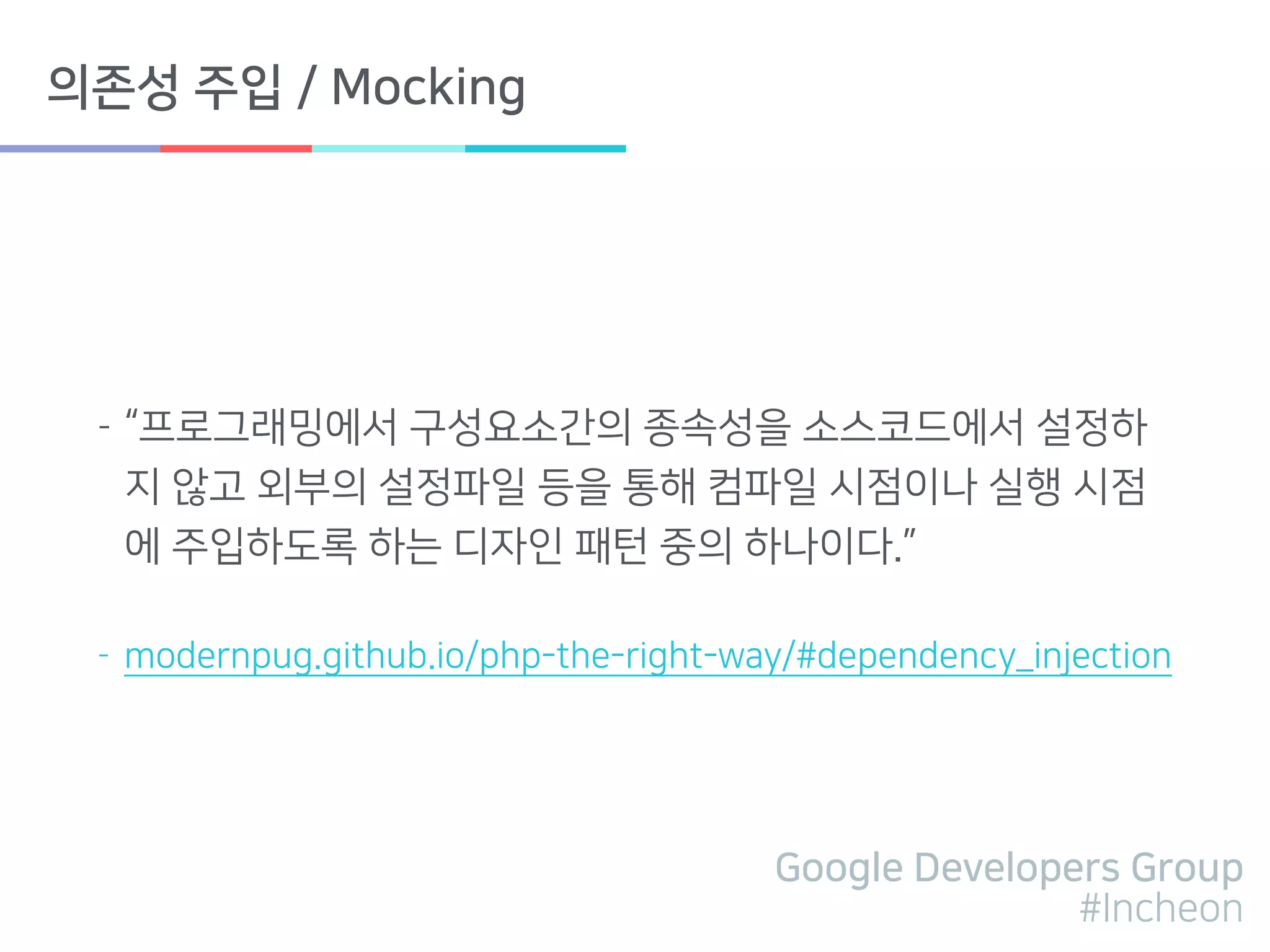 Google Developers Group
#Incheon
의존성 주입 / Mocking
- “프로그래밍에서 구성요소간의 종속성을 소스코드에서 설정하
지 않고 외부의 설정파일 등을 통해 컴파일 시점이나 실행 시점
에 주입하도록 하는 디자인 패턴 중의 하나이다.”
- modernpug.github.io/php-the-right-way/#dependency_injection
 