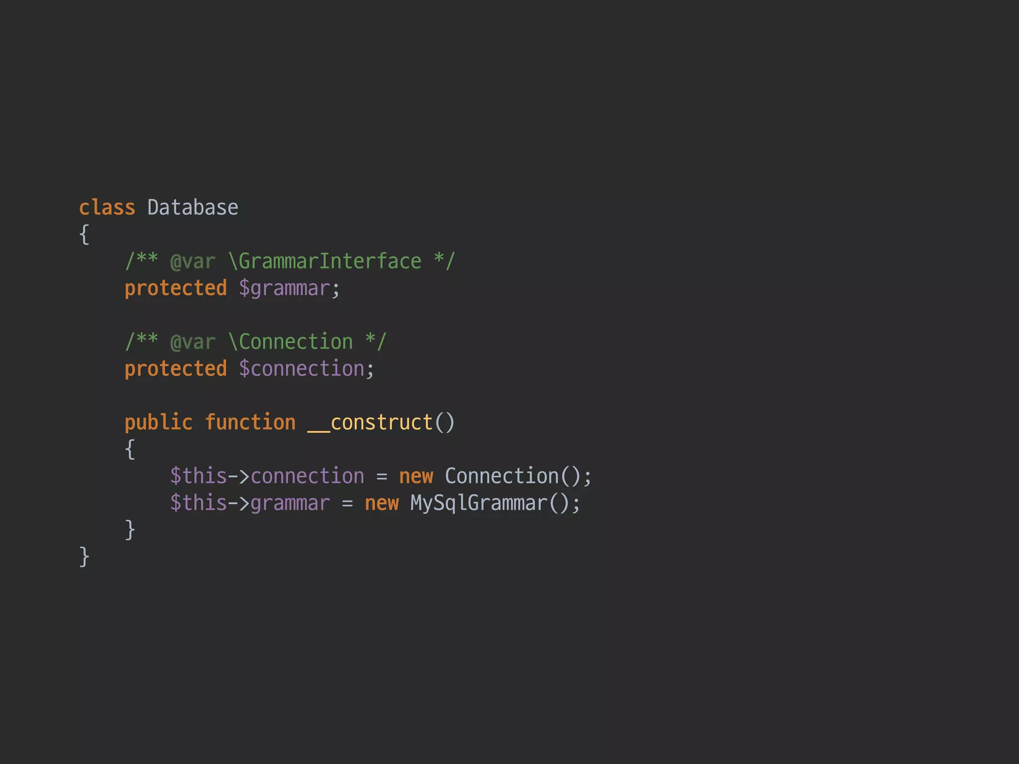 class Database 
{ 
/** @var GrammarInterface */ 
protected $grammar; 
 
/** @var Connection */ 
protected $connection; 
 
public function __construct() 
{ 
$this->connection = new Connection(); 
$this->grammar = new MySqlGrammar();  
} 
}
 