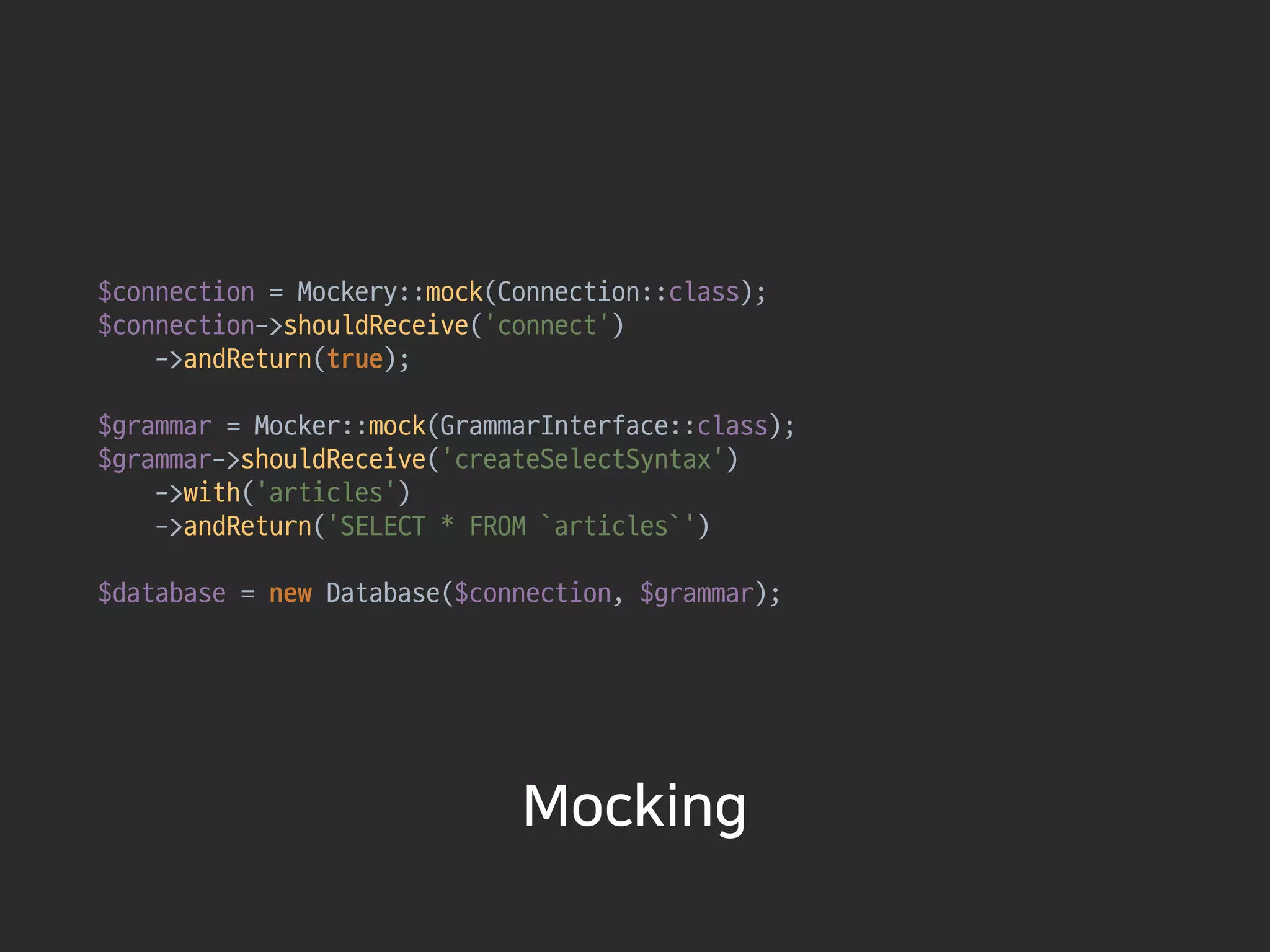 $connection = Mockery::mock(Connection::class); 
$connection->shouldReceive(‘connect')

->andReturn(true); 
 
$grammar = Mocker::mock(GrammarInterface::class); 
$grammar->shouldReceive(‘createSelectSyntax')

->with(‘articles')

->andReturn('SELECT * FROM `articles`') 
 
$database = new Database($connection, $grammar); 
Mocking
 