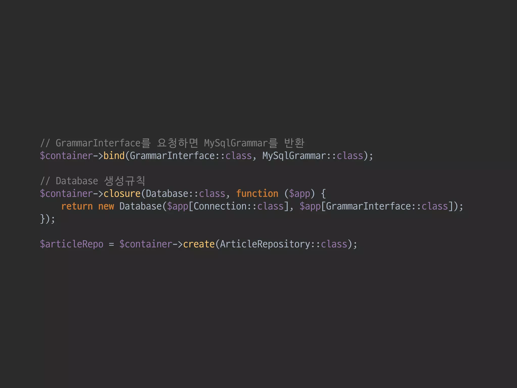 // GrammarInterface를 요청하면 MySqlGrammar를 반환 
$container->bind(GrammarInterface::class, MySqlGrammar::class); 
 
// Database 생성규칙 
$container->closure(Database::class, function ($app) { 
return new Database($app[Connection::class], $app[GrammarInterface::class]); 
}); 
 
$articleRepo = $container->create(ArticleRepository::class);
 