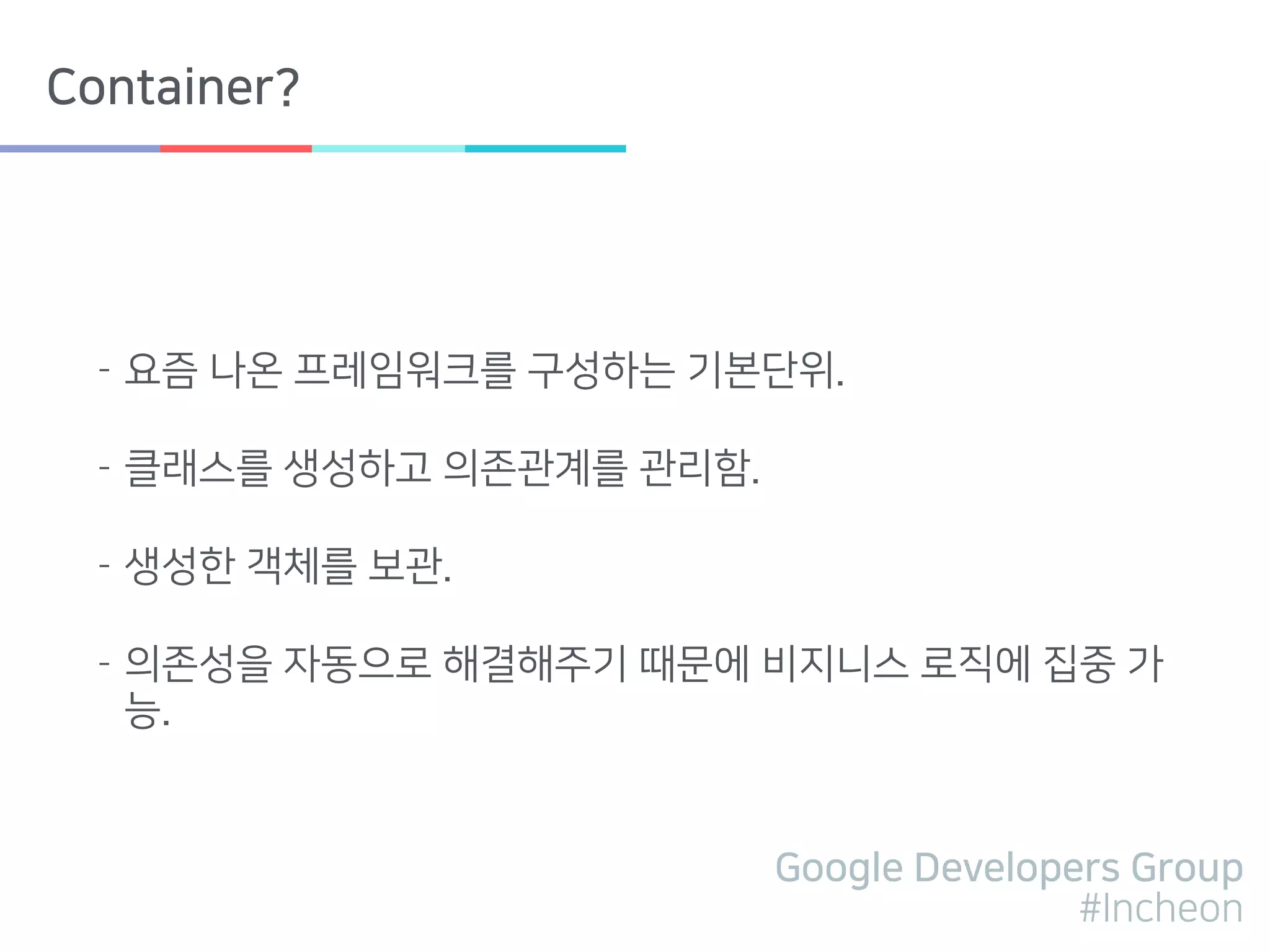 Google Developers Group
#Incheon
Container?
- 요즘 나온 프레임워크를 구성하는 기본단위.
- 클래스를 생성하고 의존관계를 관리함.
- 생성한 객체를 보관.
- 의존성을 자동으로 해결해주기 때문에 비지니스 로직에 집중 가
능.
 