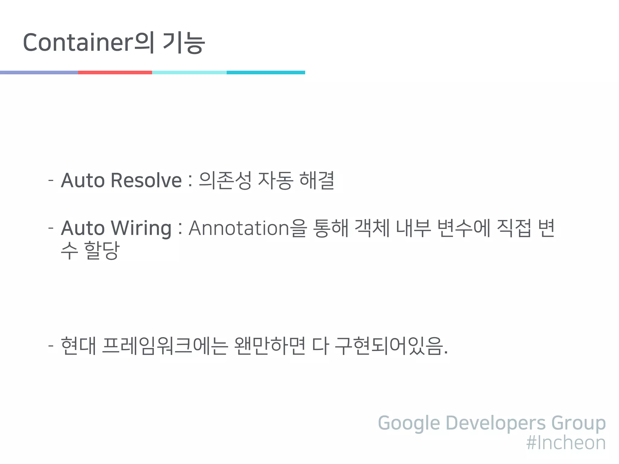 Google Developers Group
#Incheon
Container의 기능
- Auto Resolve : 의존성 자동 해결
- Auto Wiring : Annotation을 통해 객체 내부 변수에 직접 변
수 할당
- 현대 프레임워크에는 왠만하면 다 구현되어있음.
 