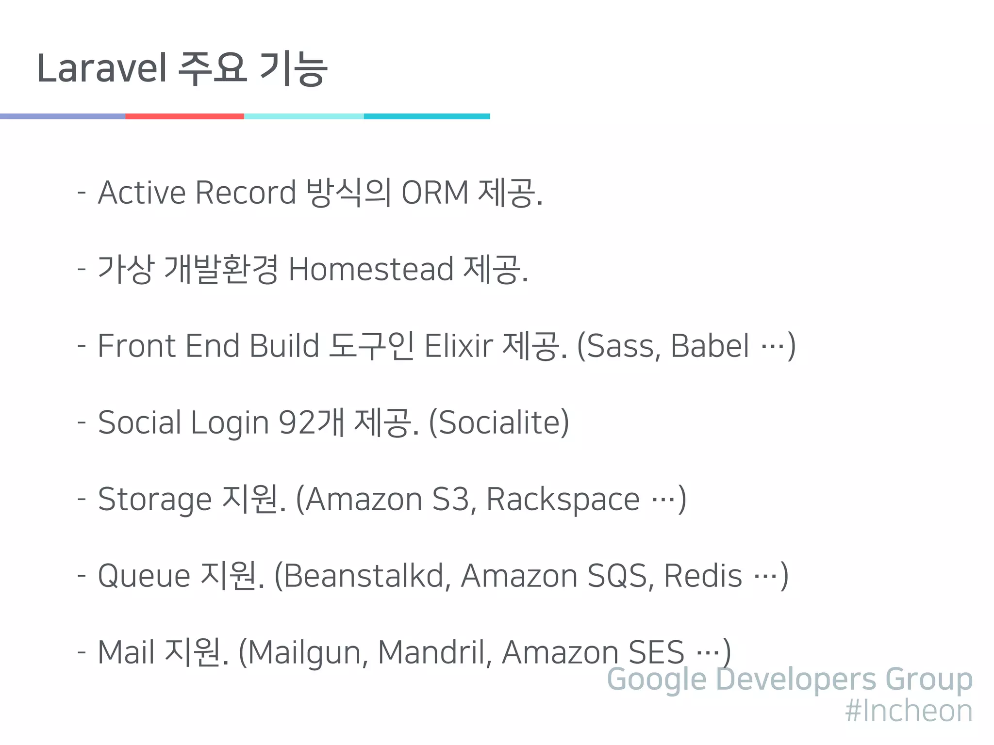 Google Developers Group
#Incheon
Laravel 주요 기능
- Active Record 방식의 ORM 제공.
- 가상 개발환경 Homestead 제공.
- Front End Build 도구인 Elixir 제공. (Sass, Babel …)
- Social Login 92개 제공. (Socialite)
- Storage 지원. (Amazon S3, Rackspace …)
- Queue 지원. (Beanstalkd, Amazon SQS, Redis …)
- Mail 지원. (Mailgun, Mandril, Amazon SES …)
 