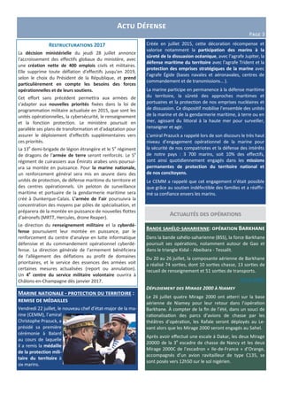 Actualités des opérations
Marine nationale - protection du territoire :
remise de médailles
Vendredi 22 juillet, le nouveau chef d’état-major de la ma-
rine (CEMM), l’amiral
Christophe Prazuck, a
présidé sa première
cérémonie à Balard
au cours de laquelle
il a remis la médaille
de la protection mili-
taire du territoire à
six marins.
Actu Défense
Page 3
Bande sahélo-saharienne: opération Barkhane
Dans la bande sahélo-saharienne (BSS), la force Barkhane
poursuit ses opérations, notamment autour de Gao et
dans le triangle Kidal - Abeibara - Tessalit.
Du 20 au 26 juillet, la composante aérienne de Barkhane
a réalisé 74 sorties, dont 10 sorties chasse, 13 sorties de
recueil de renseignement et 51 sorties de transports.
voir la vidéo
Déploiement des Mirage 2000 à Niamey
Le 26 juillet quatre Mirage 2000 ont atterri sur la base
aérienne de Niamey pour leur retour dans l’opération
Barkhane. À compter de la fin de l’été, dans un souci de
rationalisation des parcs d’avions de chasse par les
théâtres d’opération, les Rafale seront déployés au Le-
vant alors que les Mirage 2000 seront engagés au Sahel.
Après avoir effectué une escale à Dakar, les deux Mirage
2000D de la 3e
escadre de chasse de Nancy et les deux
Mirage 2000C de l’escadron « Ile-de-France » d’Orange,
accompagnés d’un avion ravitailleur de type C135, se
sont posés vers 12h50 sur le sol nigérien.
Restructurations 2017
La décision ministérielle du jeudi 28 juillet annonce
l'accroissement des effectifs globaux du ministère, avec
une création nette de 400 emplois civils et militaires.
Elle supprime toute déflation d'effectifs jusqu'en 2019,
selon le choix du Président de la République, et prend
particulièrement en compte les besoins des forces
opérationnelles et de leurs soutiens.
Cet effort sans précédent permettra aux armées de
s'adapter aux nouvelles priorités fixées dans la loi de
programmation militaire actualisée en 2015, que sont les
unités opérationnelles, la cybersécurité, le renseignement
et la fonction protection. Le ministère poursuit en
parallèle ses plans de transformation et d'adaptation pour
assurer le déploiement d'effectifs supplémentaires vers
ces priorités.
La 13e
demi-brigade de légion étrangère et le 5e
régiment
de dragons de l’armée de terre seront renforcés. Le 5e
régiment de cuirassiers aux Émirats arabes unis poursui-
vra sa montée en puissance. Pour la marine nationale,
un renforcement général sera mis en œuvre dans des
unités de protection, de défense maritime du territoire et
des centres opérationnels. Un peloton de surveillance
maritime et portuaire de la gendarmerie maritime sera
créé à Dunkerque-Calais. L’armée de l’air poursuivra la
concentration des moyens par pôles de spécialisation, et
préparera de la montée en puissance de nouvelles flottes
d'aéronefs (MRTT, Hercules, drone Reaper).
Le direction du renseignement militaire et la cyberdé-
fense poursuivent leur montée en puissance, par le
renforcement du centre d'analyse en lutte informatique
défensive et du commandement opérationnel cyberdé-
fense. La direction générale de l’armement bénéficiera
de l'allègement des déflations au profit de domaines
prioritaires, et le service des essences des armées voit
certaines mesures actualisées (report ou annulation).
Un 4e
centre du service militaire volontaire ouvrira à
Châlons-en-Champagne dès janvier 2017.
Créée en juillet 2015, cette décoration récompense et
valorise notamment la participation des marins à la
sûreté de la dissuasion océanique, avec l’agrafe Jupiter, la
défense maritime du territoire avec l’agrafe Trident et la
protection des emprises stratégiques de la marine avec
l’agrafe Égide (bases navales et aéronavales, centres de
commandement et de transmissions… ).
La marine participe en permanence à la défense maritime
du territoire, la sûreté des approches maritimes et
portuaires et la protection de nos emprises nucléaires et
de dissuasion. Ce dispositif mobilise l’ensemble des unités
de la marine et de la gendarmerie maritime, à terre ou en
mer, agissant du littoral à la haute mer pour surveiller,
renseigner et agir.
L’amiral Prazuck a rappelé lors de son discours le très haut
niveau d’engagement opérationnel de la marine pour
la sécurité de nos compatriotes et la défense des intérêts
de notre pays : 3 700 marins, soit 10% des effectifs,
sont ainsi quotidiennement engagés dans les missions
permanentes de protection du territoire national et
de nos concitoyens.
Le CEMM a rappelé que cet engagement n’était possible
que grâce au soutien indéfectible des familles et a réaffir-
mé sa confiance envers les marins.
 