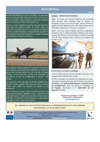 Levant : opération Chammal
Irak : les forces de sécurité irakiennes ont consolidé
cette semaine leurs positions dans le secteur de
Qayyarah, de part et d’autre du Tigre. Daech confirme sa
logique de repli défensif autour des villes de Mossoul et
d’Alq Qaim, ainsi que sur les axes y conduisant.
Syrie : les forces démocratiques syriennes progressent
lentement vers le centre de Manbij, défendu avec achar-
nement par Daech. À l’est de Palmyre, Daech est engagé
dans de rudes combats pour la défense du carrefour clef
de Deir-er-Zor.
ACTIVITÉS DE LA FORCE CHAMMAL
La force Chammal poursuit la campagne aérienne et les
missions de formation et de conseil.
Du 20 au 26 juillet, les aéronefs de l’opération ont pour-
suivi leurs missions aériennes contre Daech, en réalisant
37 sorties, dont 28 de bombardement et neuf de recueil
de renseignement. Elles ont permis la réalisation de
six frappes, aboutissant à la destruction de dix
objectifs de Daech.
Produit par le bureau porte-parole de la Délégation à l’information et à la communication de la défense (DICoD)
Directrice de la publication : Valérie Lecasble
Rédacteur en chef : CC Alexis Edme
Rédacteurs: Chloé Ruard, Marie-Astrid Lefeuvre, Pauline Royer-Briand, EMA/COM (opérations)
CONTACTS PRESSE : 09 88 67 33 33 ou presse@dicod.defense.gouv.fr
Actu Défense
Page 4
Contact presse opérations et CEMA :
09 88 68 28 65 / 09 88 68 28 66
emapresse@gmail.com
Prenant officiellement le relais des Rafale, les patrouilles
mixtes de Mirage 2000 effectueront à leur tour des mis-
sions de combat, d’appui aérien ou encore de renseigne-
ment au profit des troupes déployées au sol.
Dès lors, et pour atteindre leur pleine capacité opération-
nelle dans les meilleurs délais, les quatre avions de
chasse ont d’emblée été pris en compte par le détache-
ment du soutien technique, composé d’une quarantaine
de spécialistes issus des escadrons de soutien technique
aéronautique d’Orange et de Nancy.
Sans attendre l’arrêt complet des réacteurs, les mécani-
ciens vecteurs ont œuvré afin d’effectuer la remise en
œuvre des machines après leur vol. Une fois les pleins
réalisés, ce fut au tour des « Petaf », les armuriers, de
procéder à la mise en configuration « guerre » des
Mirage.
Les avions ont donc été dotés de bombes guidées laser,
et pour certains guidées GPS, ainsi que d’une centaine
d’obus sans oublier les systèmes de défense et de
protection.
Pour le lieutenant Julien, chef du soutien technique du
détachement Mirage, l’objectif est clair : rendre les 4 Mi-
rage 2000 aptes à réaliser leur première mission opéra-
tionnelle, au profit des unités françaises ou partenaires
engagées au sol en moins de 24 heures.
En l’absence de toute activité spécifique, la prochaine édition de l’Actu Défense
sera diffusée à la fin du mois d’août.
 