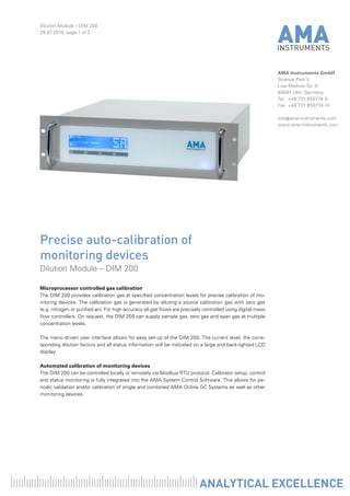 Dilution Module – DIM 200
29.07.2016, page 1 of 2
AMA Instruments GmbH
Science Park II
Lise-Meitner-Str. 8
89081 Ulm, Germany
Tel	 +49 731 850774-0
Fax	 +49 731 850774-10
info@ama-instruments.com
www.ama-instruments.com
Microprocessor controlled gas calibration
The DIM 200 provides calibration gas at specified concentration levels for precise calibration of mo-
nitoring devices. The calibration gas is generated by diluting a source calibration gas with zero gas
(e.g. nitrogen or purified air). For high accuracy all gas flows are precisely controlled using digital mass
flow controllers. On request, the DIM 200 can supply sample gas, zero gas and span gas at multiple
concentration levels.
The menu-driven user interface allows for easy set-up of the DIM 200. The current level, the corre-
sponding dilution factors and all status information will be indicated on a large and back-lighted LCD
display.
Automated calibration of monitoring devices
The DIM 200 can be controlled locally or remotely via Modbus RTU protocol. Calibrator setup, control
and status monitoring is fully integrated into the AMA System Control Software. This allows for pe-
riodic validation and/or calibration of single and combined AMA Online GC Systems as well as other
monitoring devices.
Precise auto-calibration of
monitoring devices
Dilution Module – DIM 200
 