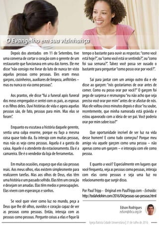 tempo o bastante para ouvir as respostas:“como você
estáhoje?”,ou“comovocêestásesentindo?”,ou“como
foi sua semana?”. Talvez você possa ser ousado o
bastante para perguntar“como posso orar por você?”.
Saí para jantar com um amigo outro dia e ele
disse ao garçom: “nós gostaríamos de orar antes de
comer. Como eu posso orar por você?” O garçom foi
pego de surpresa e resmungou“eu não acho que seja
preciso você orar por mim”antes de se afastar de nós.
Maselevoltoucincominutosdepoisedisse“eusoube,
recentemente, que minha namorada está grávida e
estou apavorado com a ideia de ser pai. Você poderia
orar por mim sobre isso?”
Que oportunidade incrível de ser luz na vida
desse homem! E como tudo começou? Porque meu
amigo viu aquele garçom como uma pessoa – não
apenas como um garçom – e interagiu com ele como
pessoa.
E quanto a você? Especialmente em lugares que
vocêfrequenta,vejaaspessoascomopessoas,interaja
com elas como pessoas e seja uma luz no
relacionamento que surgir disso.
Por PaulTripp - Original em PaulTripp.com - Extraído:
http://todahelohim.com/2016/04/pessoas-sao-pessoas.html
Depois dos atentados em 11 de Setembro, tive
uma conversa de cortar o coração com o gerente de um
restaurante que funcionava em uma das torres. Ele me
disse“não consigo me livrar do luto de nunca ter visto
aquelas pessoas como pessoas. Eles eram meus
garçons,cozinheiros,auxiliaresdelimpeza,anfitriões–
mas eu nunca os via como pessoas”.
Aos prantos, ele disse“fui a funeral após funeral
dos meus empregados e sentei com os pais, as esposas
e os filhos deles. Ouvi histórias de vida e agora aquelas
pessoas são, de fato, pessoas para mim. Mas elas se
foram”.
Enquanto eu escutava a história daquele gerente,
sentia uma culpa enorme, porque eu faço a mesma
coisa quase todo dia. Eu interajo com muitas pessoas,
mas não as vejo como pessoas. Aquela é a garota do
caixa. Aquele é o atendente do estacionamento. Ela é a
camareira. Ele é o vendedor da loja de ferramentas.
Emmuitasocasiões,esqueçoqueelassãopessoas
reais. Aos meus olhos, elas existem simplesmente para
realizarem tarefas. Mas aos olhos de Deus, elas têm
umahistóriaeumpassadosofrido.Elastêmumcoração
edesejamseramadas.Elastêmmedosepreocupações.
Elas vivem com esperanças e sonhos.
Se você quer viver como luz no mundo, peça a
Deus que lhe dê olhos, ouvidos e coração capaz de ver
as pessoas como pessoas. Então, interaja com as
pessoas como pessoas. Pergunte coisas a elas e fique lá
Igreja Batista Cidade Universitária | 31 de Julho de 2016
Edson Rodrigues
edson@ibcu.org.br
O Evangelho em sua vizinhança
 