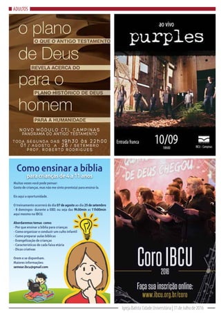 Igreja Batista Cidade Universitária | 31 de Julho de 2016
ADULTOS
Muitas vezes você pode pensar:
Gosto de crianças, mas não me sinto pronto(a) para ensiná-la.
Eis aqui a oportunidade.
O treinamento ocorrerá do dia 07 de agosto ao dia 25 de setembro
- 8 domingos- durante a EBD, ou seja das 9h30min as 11h00min
aqui mesmo na IBCU.
Abordaremos temas como:
- Por que ensinar a bíblia para crianças
- Como organizar e conduzir um culto infantil
- Como preparar aulas bíblicas
- Evangelização de crianças
- Características de cada faixa etária
- Dicas criativas
Orem e se disponham.
Maiores informações:
semear.ibcu@gmail.com
Como ensinar a bíblia
para crianças de 4 a 11 anos
 