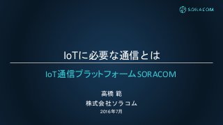 IoTに必要な通信とは
高橋 範
株式会社ソラコム
2016年7月
IoT通信プラットフォームSORACOM
 
