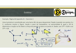 Estática
Exemplo. Página 64 (apostila 3) – Exercício 1
Uma luminária é constituída por uma barra AB, de peso desprezível, fixada à parede nos pontos A e
C, conforme mostra a figura. Sendo o peso do lampadário, na extremidade B, igual a 30 N,
determine a tração no fio ideal e a força da parede na barra no ponto A. Dados: sen 37º = 0,60 e cos
37º = 0,8.
 