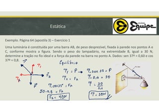 Estática
Exemplo. Página 64 (apostila 3) – Exercício 1
Uma luminária é constituída por uma barra AB, de peso desprezível, fixada à parede nos pontos A e
C, conforme mostra a figura. Sendo o peso do lampadário, na extremidade B, igual a 30 N,
determine a tração no fio ideal e a força da parede na barra no ponto A. Dados: sen 37º = 0,60 e cos
37º = 0,8.
 