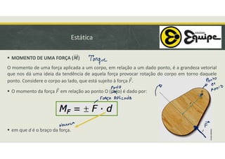 Estática
 MOMENTO DE UMA FORÇA ( )
O momento de uma força aplicada a um corpo, em relação a um dado ponto, é a grandeza vetorial
que nos dá uma ideia da tendência de aquela força provocar rotação do corpo em torno daquele
ponto. Considere o corpo ao lado, que está sujeito à força .
 O momento da força em relação ao ponto O (polo) é dado por:
 em que d é o braço da força.
 