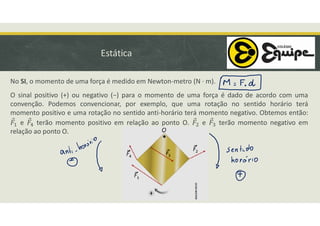 Estática
No SI, o momento de uma força é medido em Newton-metro (N · m).
O sinal positivo (+) ou negativo (−) para o momento de uma força é dado de acordo com uma
convenção. Podemos convencionar, por exemplo, que uma rotação no sentido horário terá
momento positivo e uma rotação no sentido anti-horário terá momento negativo. Obtemos então:
e terão momento positivo em relação ao ponto O. e terão momento negativo em
relação ao ponto O.
 