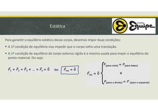 Estática
Para garantir o equilíbrio estático desse corpo, devemos impor duas condições:
 A 1ª condição de equilíbrio visa impedir que o corpo sofra uma translação.
 A 1ª condição de equilíbrio do corpo extenso rígido é a mesma usada para impor o equilíbrio do
ponto material. Ou seja:
 