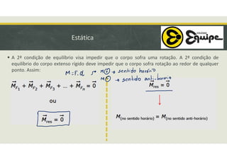 Estática
 A 2ª condição de equilíbrio visa impedir que o corpo sofra uma rotação. A 2ª condição de
equilíbrio do corpo extenso rígido deve impedir que o corpo sofra rotação ao redor de qualquer
ponto. Assim:
 