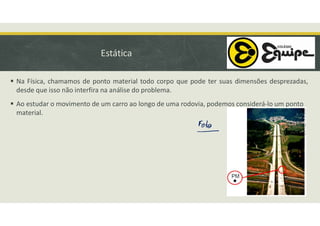 Estática
 Na Física, chamamos de ponto material todo corpo que pode ter suas dimensões desprezadas,
desde que isso não interfira na análise do problema.
 Ao estudar o movimento de um carro ao longo de uma rodovia, podemos considerá-lo um ponto
material.
 