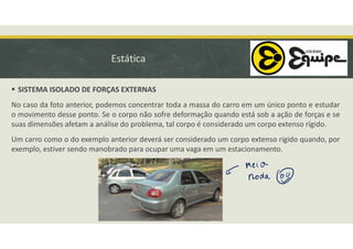 Estática
 SISTEMA ISOLADO DE FORÇAS EXTERNAS
No caso da foto anterior, podemos concentrar toda a massa do carro em um único ponto e estudar
o movimento desse ponto. Se o corpo não sofre deformação quando está sob a ação de forças e se
suas dimensões afetam a análise do problema, tal corpo é considerado um corpo extenso rígido.
Um carro como o do exemplo anterior deverá ser considerado um corpo extenso rígido quando, por
exemplo, estiver sendo manobrado para ocupar uma vaga em um estacionamento.
 