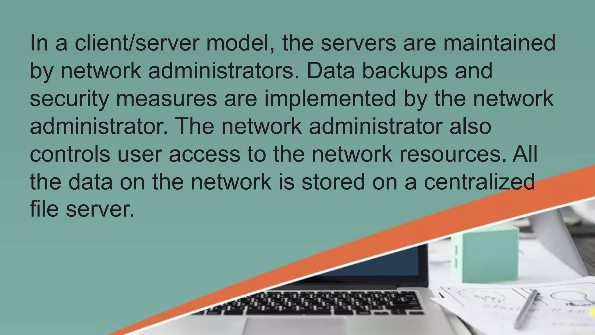 In a client/server model, the servers are maintained
by network administrators. Data backups and
security measures are implemented by the network
administrator. The network administrator also
controls user access to the network resources. All
the data on the network is stored on a centralized
file server.
 