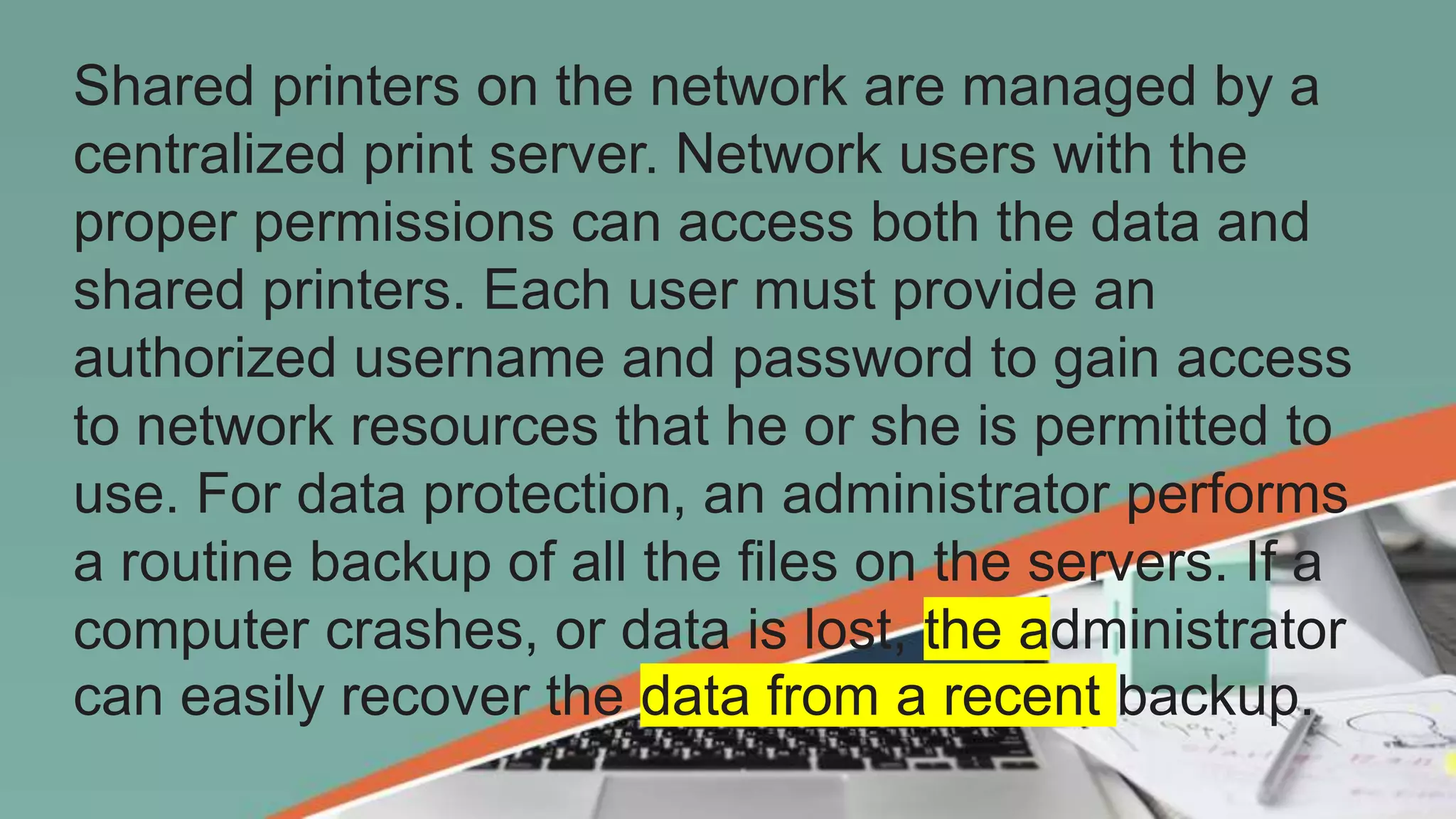 Shared printers on the network are managed by a
centralized print server. Network users with the
proper permissions can access both the data and
shared printers. Each user must provide an
authorized username and password to gain access
to network resources that he or she is permitted to
use. For data protection, an administrator performs
a routine backup of all the files on the servers. If a
computer crashes, or data is lost, the administrator
can easily recover the data from a recent backup.
 