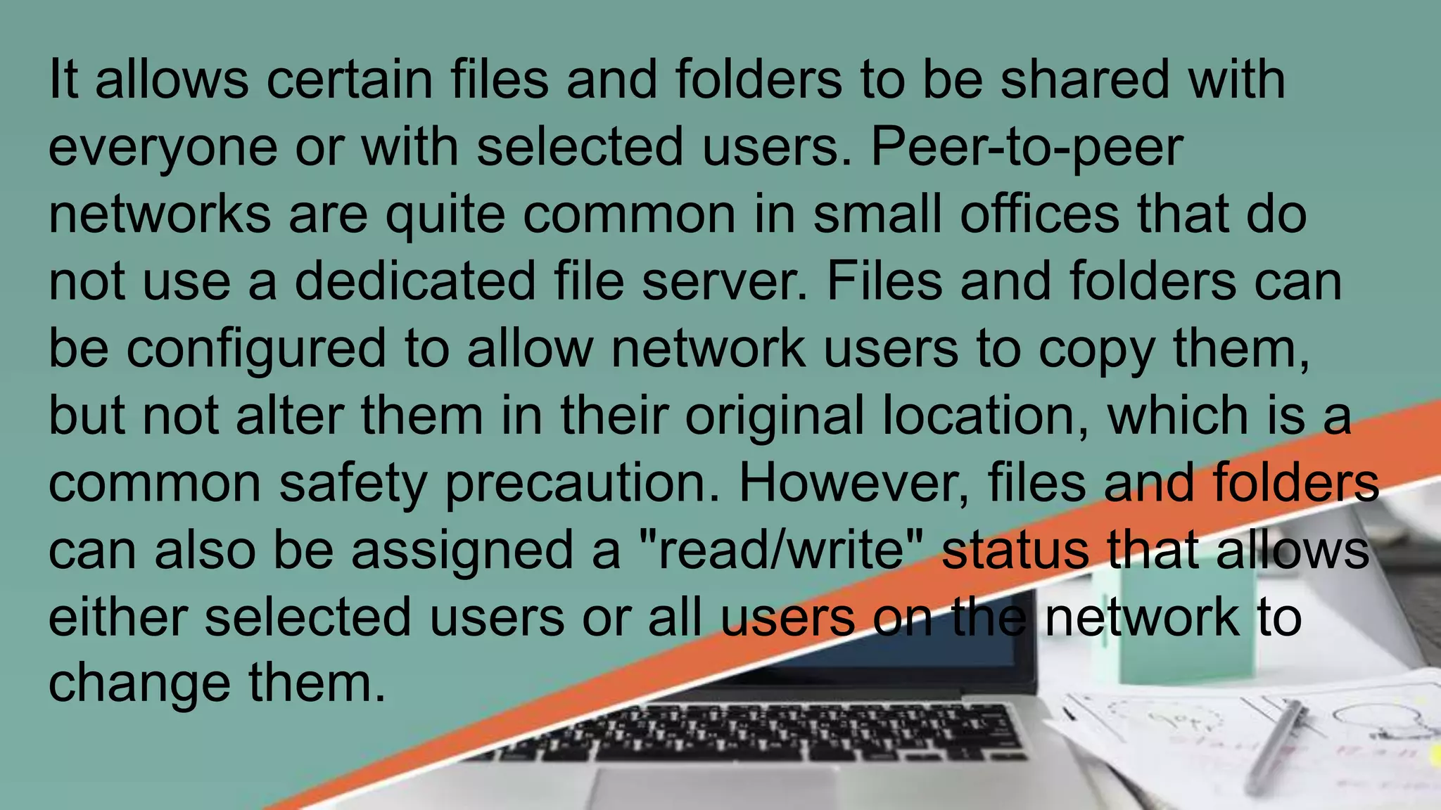 It allows certain files and folders to be shared with
everyone or with selected users. Peer-to-peer
networks are quite common in small offices that do
not use a dedicated file server. Files and folders can
be configured to allow network users to copy them,
but not alter them in their original location, which is a
common safety precaution. However, files and folders
can also be assigned a "read/write" status that allows
either selected users or all users on the network to
change them.
 