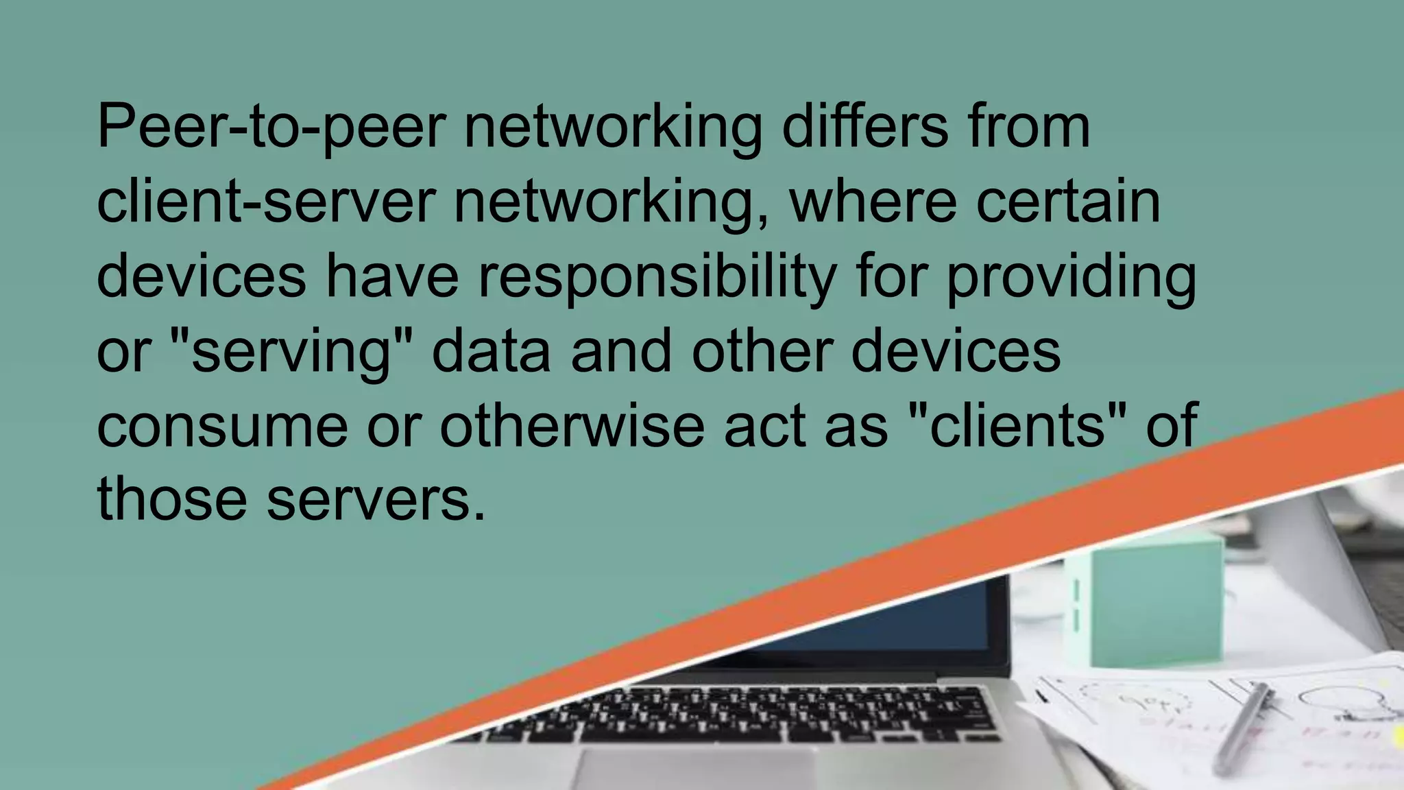 Peer-to-peer networking differs from
client-server networking, where certain
devices have responsibility for providing
or "serving" data and other devices
consume or otherwise act as "clients" of
those servers.
 