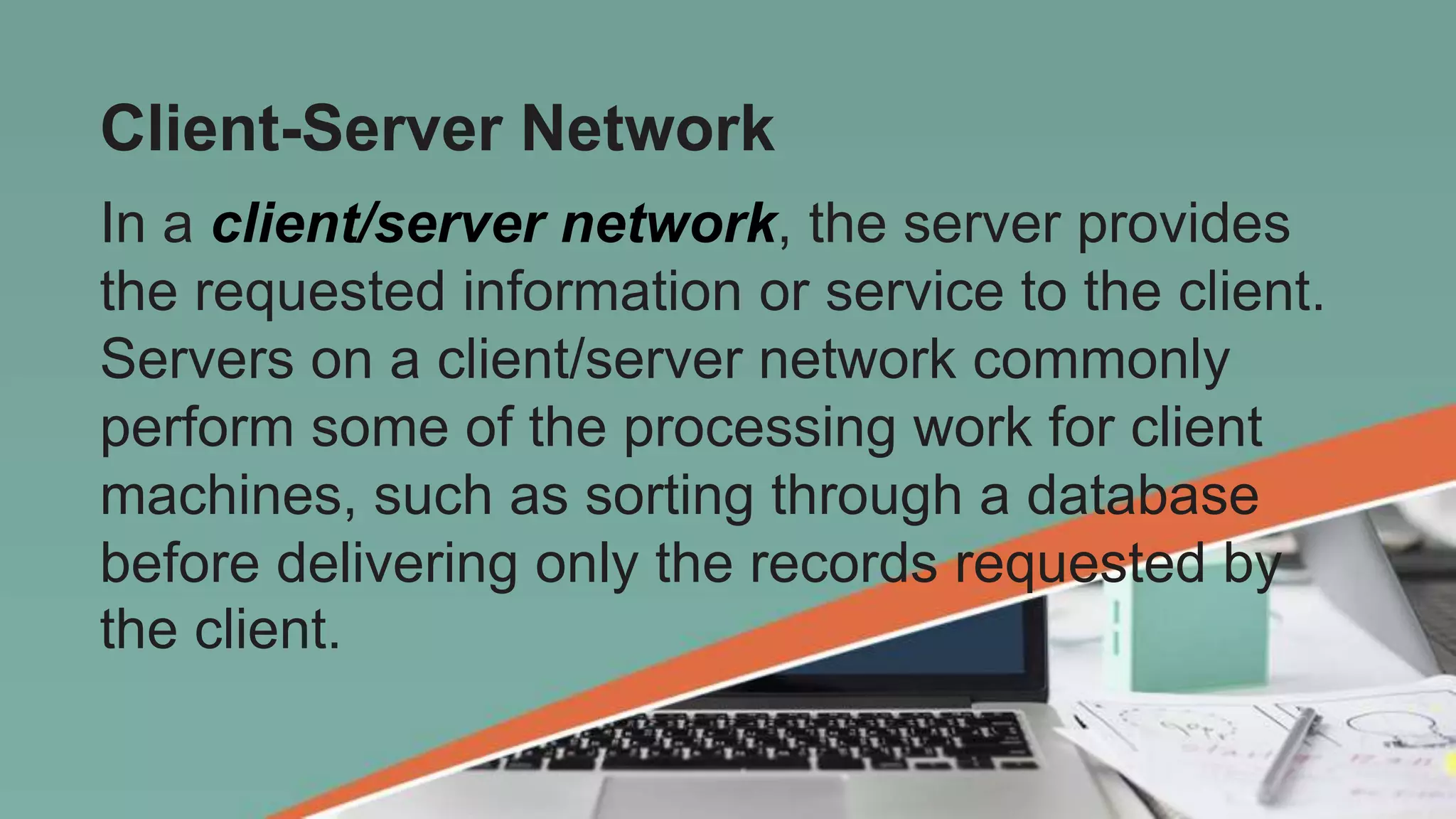 Client-Server Network
In a client/server network, the server provides
the requested information or service to the client.
Servers on a client/server network commonly
perform some of the processing work for client
machines, such as sorting through a database
before delivering only the records requested by
the client.
 