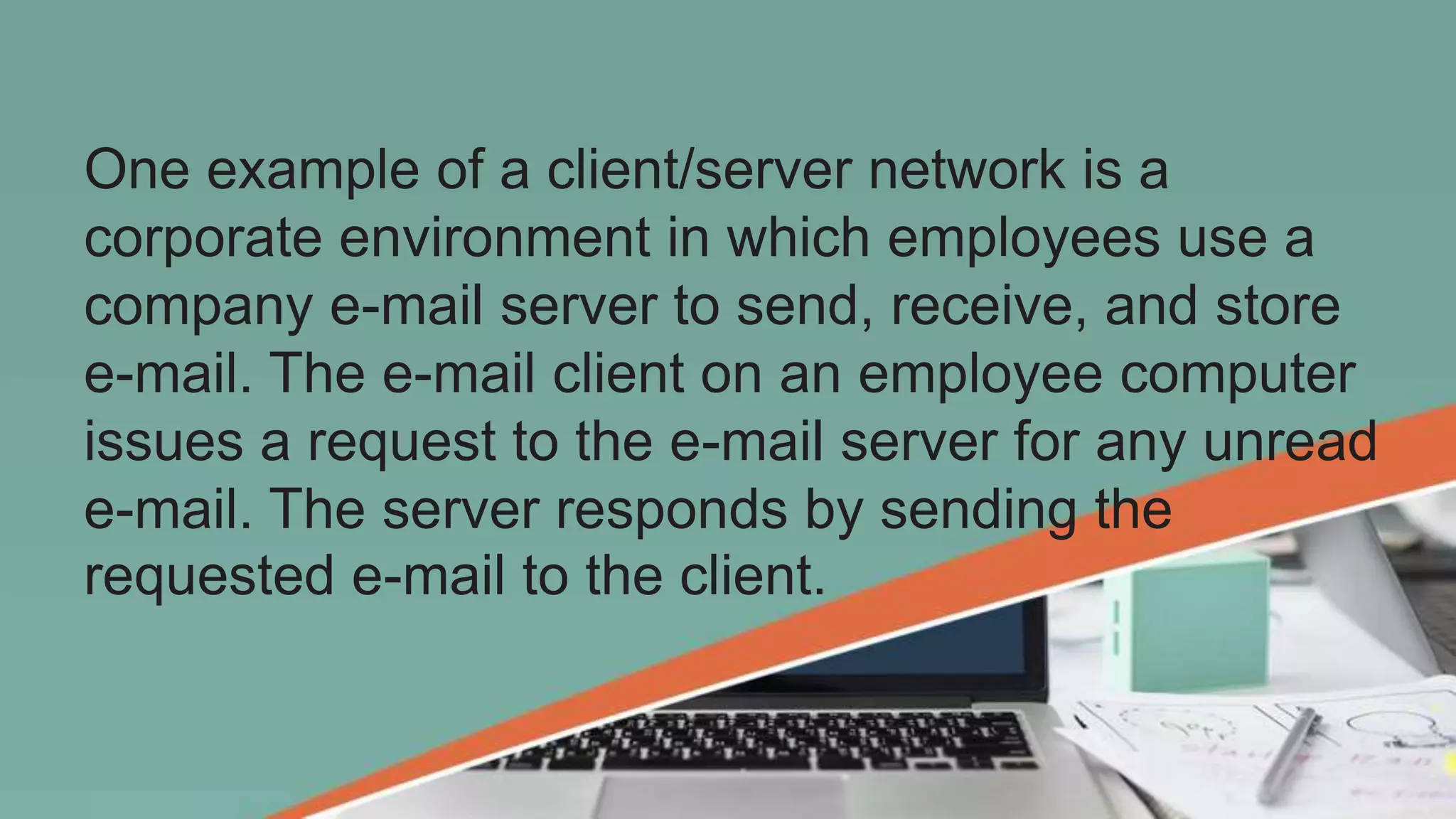 One example of a client/server network is a
corporate environment in which employees use a
company e-mail server to send, receive, and store
e-mail. The e-mail client on an employee computer
issues a request to the e-mail server for any unread
e-mail. The server responds by sending the
requested e-mail to the client.
 