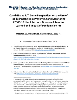 Georgia Tech Center for the Development and Application of Internet of Things Technologies (CDAIT) Page 1 of 49
Covid-19 and IoT: Some Perspectives on the Use of
IoT Technologies in Preventing and Monitoring
COVID-19 Like Infectious Diseases & Lessons
Learned and Impact of Pandemic on IoT
Updated 2020 Report as of October 15, 2020 [*]
For Information Only (no endorsement from CDAIT)
1. Son, Junbo, Kim, Yeongin and Zhou, Shiyu, “Recommending Clinical Interventions to Patients Via
IoT-Enabled Health Information System Considering Trust-Dependent Patient Adherence,”
(January 30, 2020). Available at SSRN: https://ssrn.com/abstract=3528921
2. Github-facilitated collaboration (not just IoT), Information Collection Platform for COVID-19
Epidemic Prevention, January 31, 2020
https://github.com/wuhan2020/wuhan2020/blob/master/README_EN.md#information-collection-
platform-for-COVID-19-epidemic-prevention
3. Fatima Syyada Abeer et al., “IoT Enabled Smart Monitoring of Coronavirus empowered with Fuzzy
Inference System,” International Journal of Advance Research, Ideas and Innovations in
Technology,”, January-February 2020, available at https://www.ijariit.com/manuscripts/v6i1/V6I1-
1218.pdf
4. DQIndia online, “Can Coronavirus like Outbreaks be Controlled with IoT?,” DQIndia, February 6,
2020, https://www.dqindia.com/can-coronavirus-like-outbreaks-controlled-iot/
----------------------------------------
[*] Disclaimer: This [living] document, which is updated continuously, is for information
purposes only. While extreme care was exercised in compiling data from various sources, which,
at the time, were readily available on the Internet, a given report/study may be listed more than
once (possibly with a different perspective or highlight) or may no longer be accessible. CDAIT
makes no claims, promises, or guarantees about the completeness, accuracy, correctness,
currency, relevance, reliability or quality of information contained in the links. PLEASE NOTE
THAT SOME RESEARCH ARTICLES MAY STILL BE IN PEER REVIEW STAGE.
 
