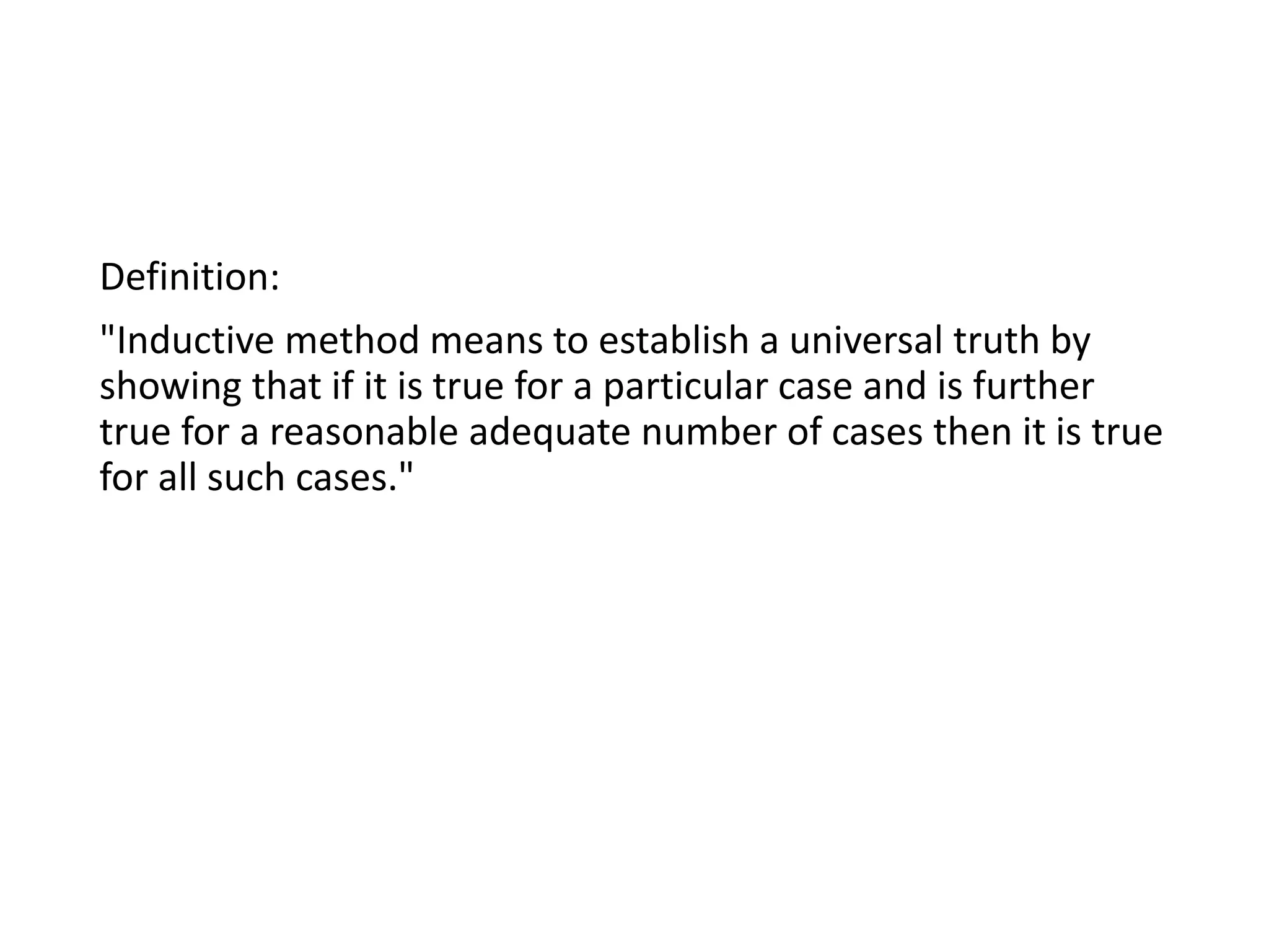 Definition:
"Inductive method means to establish a universal truth by
showing that if it is true for a particular case and is further
true for a reasonable adequate number of cases then it is true
for all such cases."