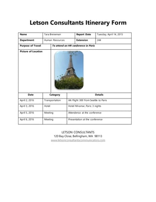 Letson Consultants Itinerary Form
Name Tara Breneman Report Date Tuesday, April 14, 2015
Department Human Resources Extension 244
Purpose of Travel To attend an HR conference in Paris
Picture of Location
Date Category Details
April 2, 2016 Transportation AA Flight 300 from Seattle to Paris
April 3, 2016 Hotel Hotel Miramar, Paris: 3 nights
April 5, 2016 Meeting Attendence at the conference
April 6, 2016 Meeting Presentation at the conference
LETSON CONSULTANTS
120 Bay Close, Bellingham, WA 98113
www.letsonconsultantscommunicators.com
 