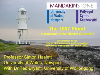 The 1607 Flood   A tsunami in the Bristol Channel? Presentation to the School of Environment and Technology, University of Brighton, 11 th  March 2010. Professor Simon Haslett University of Wales, Newport With Dr Ted Bryant, University of Wollongong 
