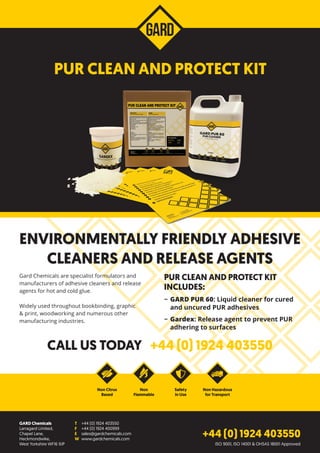 Gard Chemicals are specialist formulators and
manufacturers of adhesive cleaners and release
agents for hot and cold glue.
Widely used throughout bookbinding, graphic
& print, woodworking and numerous other
manufacturing industries.
PUR CLEAN AND PROTECT KIT
INCLUDES:
−− GARD PUR 60: Liquid cleaner for cured
and uncured PUR adhesives
−− Gardex: Release agent to prevent PUR
adhering to surfaces
CALL US TODAY +44 (0) 1924 403550
ENVIRONMENTALLY FRIENDLY ADHESIVE
CLEANERS AND RELEASE AGENTS
GARD Chemicals
Larragard Limited,
Chapel Lane,
Heckmondwike,
West Yorkshire WF16 9JP
T	 +44 (0) 1924 403550
F	 +44 (0) 1924 400999
E	sales@gardchemicals.com
W	www.gardchemicals.com
Non Citrus
Based
Safety
in Use
Non
Flammable
Non Hazardous
for Transport
+44 (0) 1924 403550
PUR CLEAN AND PROTECT KIT
ISO 9001, ISO 14001 & OHSAS 18001 Approved
 
