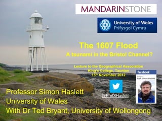 The 1607 Flood
                  A tsunami in the Bristol Channel?

                     Lecture to the Geographical Association
                             King’s College, Taunton
                               15th November 2012




Professor Simon Haslett       @ProfSHaslett
University of Wales
With Dr Ted Bryant, University of Wollongong
 