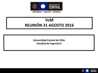 VcM
REUNIÓN 31 AGOSTO 2016
Universidad Central de Chile
Facultad de Ingeniería
 