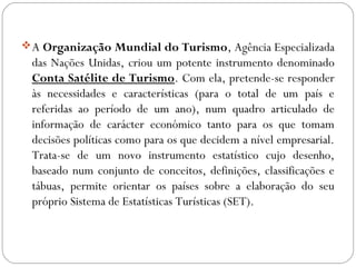A Organização Mundial do Turismo, Agência Especializada
das Nações Unidas, criou um potente instrumento denominado
Conta Satélite de Turismo. Com ela, pretende-se responder
às necessidades e características (para o total de um país e
referidas ao período de um ano), num quadro articulado de
informação de carácter económico tanto para os que tomam
decisões políticas como para os que decidem a nível empresarial.
Trata-se de um novo instrumento estatístico cujo desenho,
baseado num conjunto de conceitos, definições, classificações e
tábuas, permite orientar os países sobre a elaboração do seu
próprio Sistema de Estatísticas Turísticas (SET).
 