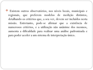  Existem outros observatórios, nos níveis locais, municipais e
regionais, que preferem modelos de medição distintos,
detalhando os critérios que, a seu ver, devem ser incluídos nesta
missão. Entretanto, pode-se afirmar que a existência de
numerosos critérios, e a utilização não unânime dos mesmos,
aumenta a dificuldade para realizar uma análise padronizada e
para poder aceder a um sistema de interpretação único.
 
