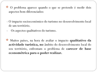  O problema aparece quando o que se pretende é medir dois
aspectos bem diferenciados:
- O impacto socioeconómico do turismo no desenvolvimento local
de um território.
- Os aspectos qualitativos do turismo.
 Muitos países, na hora de avaliar o impacto qualitativo da
actividade turística, no âmbito do desenvolvimento local do
seu território, enfrentam o problema de carecer de base
econométrica para o poder realizar.
 