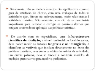  Geralmente, não se medem aspectos tão significativos como o
grau de satisfação do cliente, com uma avaliação de todas as
actividades que, directa ou indirectamente, estão relacionadas à
actividade turística. Não obstante, elas são de extraordinária
importância para detectar e corrigir os possíveis desvios que
estejam ocorrendo na aplicação das políticas turísticas.
 De acordo com os especialistas, uma infra-estrutura
científica de medição, a nível territorial ou local do sector,
deve poder medir os factores tangíveis e os intangíveis, e
identificar as variáveis que incidam directamente no êxito das
políticas turísticas, bem como os efeitos induzidos da actividade.
Em outras palavras, deve-se tender a construir modelos de
medição quantitativos para medir o qualitativo.
 