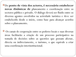 Do ponto de vista dos actores, é necessário estabelecer
novas dinâmicas de planeamento e coordenação entre os
sectores público e privado. O diálogo deverá ser fluido entre os
diversos agentes envolvidos na actividade turística e deve ser
estabelecido desde o início, como base para alcançar acordos
sobre o planeamento.
 Os canais de cooperação entre os poderes locais e suas diversas
áreas facilitarão a criação de um processo participativo na
tomada de decisões sobre as questões que possam afectar,
directa ou indirectamente, o turismo, o que equivale a criar
uma coordenação interinstitucional.
 